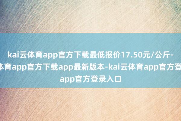 kai云体育app官方下载最低报价17.50元/公斤-kai云体育app官方下载app最新版本-kai云体育app官方登录入口