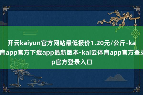 开云kaiyun官方网站最低报价1.20元/公斤-kai云体育app官方下载app最新版本-kai云体育app官方登录入口