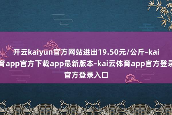 开云kaiyun官方网站进出19.50元/公斤-kai云体育app官方下载app最新版本-kai云体育app官方登录入口
