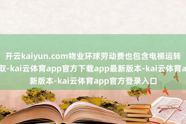 开云kaiyun.com物业环球劳动费也包含电梯运转费按照六折来收取-kai云体育app官方下载app最新版本-kai云体育app官方登录入口