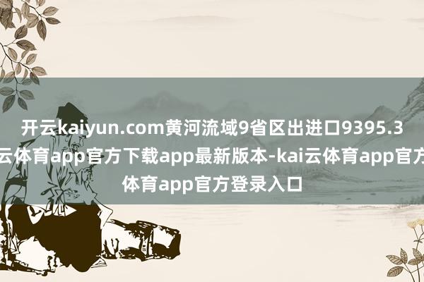 开云kaiyun.com黄河流域9省区出进口9395.3亿元-kai云体育app官方下载app最新版本-kai云体育app官方登录入口