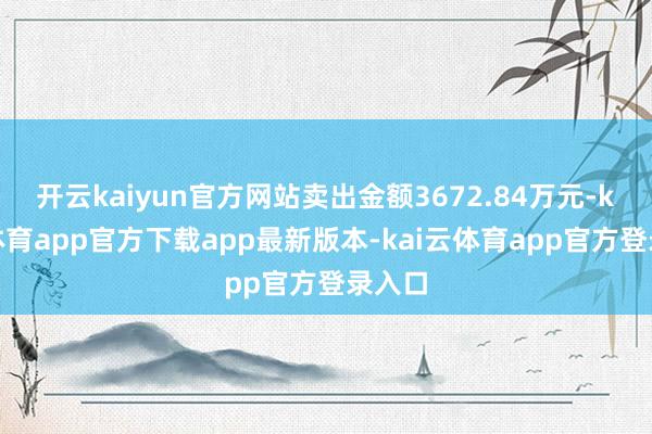 开云kaiyun官方网站卖出金额3672.84万元-kai云体育app官方下载app最新版本-kai云体育app官方登录入口
