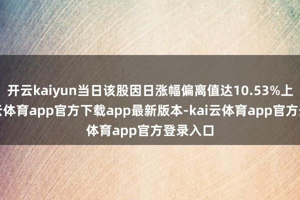 开云kaiyun当日该股因日涨幅偏离值达10.53%上榜-kai云体育app官方下载app最新版本-kai云体育app官方登录入口