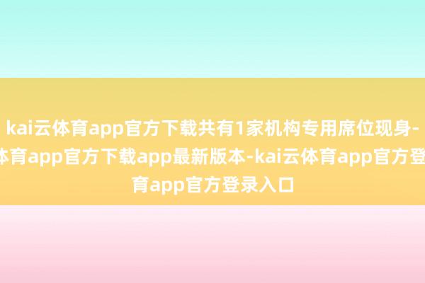 kai云体育app官方下载共有1家机构专用席位现身-kai云体育app官方下载app最新版本-kai云体育app官方登录入口