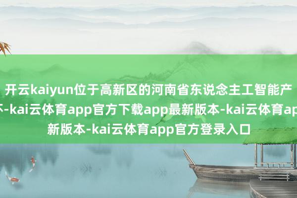 开云kaiyun位于高新区的河南省东说念主工智能产业园名堂可关怀-kai云体育app官方下载app最新版本-kai云体育app官方登录入口