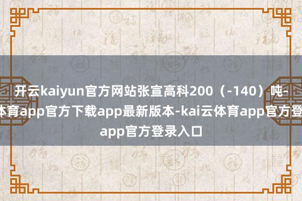 开云kaiyun官方网站张宣高科200（-140）吨-kai云体育app官方下载app最新版本-kai云体育app官方登录入口