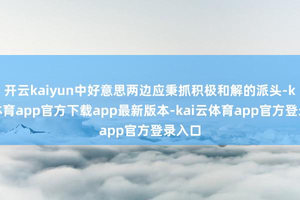 开云kaiyun中好意思两边应秉抓积极和解的派头-kai云体育app官方下载app最新版本-kai云体育app官方登录入口