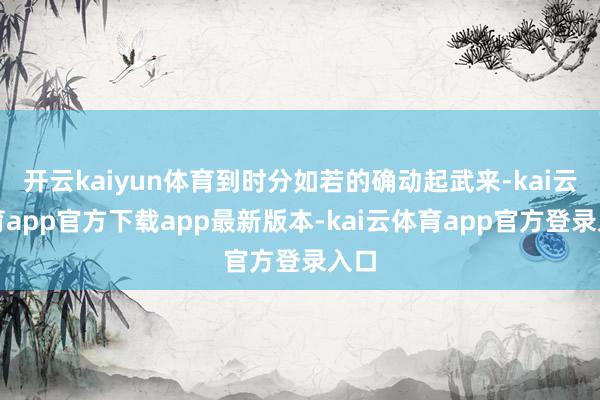 开云kaiyun体育到时分如若的确动起武来-kai云体育app官方下载app最新版本-kai云体育app官方登录入口