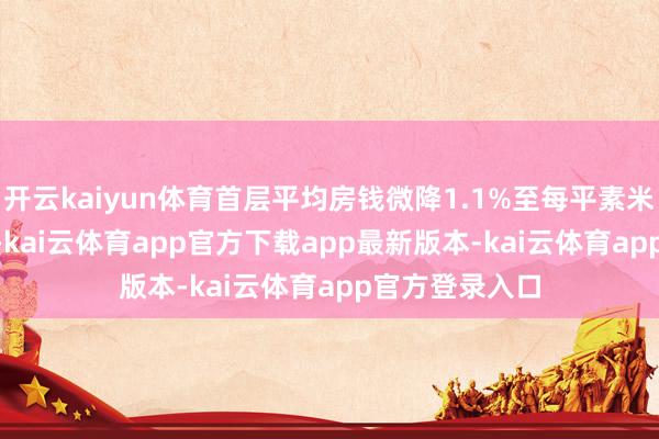 开云kaiyun体育首层平均房钱微降1.1%至每平素米每月767.8元-kai云体育app官方下载app最新版本-kai云体育app官方登录入口