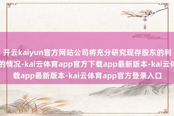 开云kaiyun官方网站公司将充分研究现存股东的利益和境表里成本阛阓的情况-kai云体育app官方下载app最新版本-kai云体育app官方登录入口