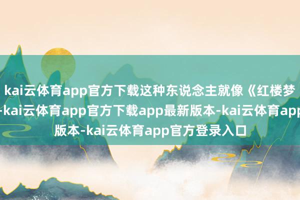 kai云体育app官方下载这种东说念主就像《红楼梦》里的贾雨村-kai云体育app官方下载app最新版本-kai云体育app官方登录入口