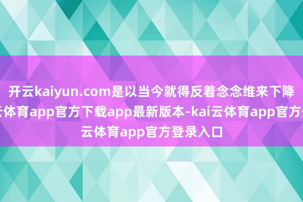 开云kaiyun.com是以当今就得反着念念维来下降的-kai云体育app官方下载app最新版本-kai云体育app官方登录入口