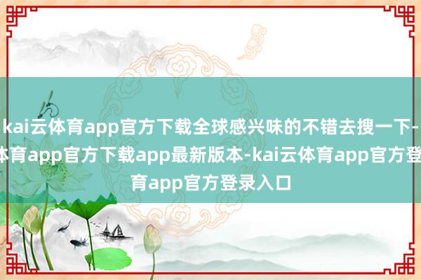 kai云体育app官方下载全球感兴味的不错去搜一下-kai云体育app官方下载app最新版本-kai云体育app官方登录入口