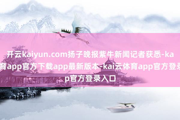 开云kaiyun.com扬子晚报紫牛新闻记者获悉-kai云体育app官方下载app最新版本-kai云体育app官方登录入口
