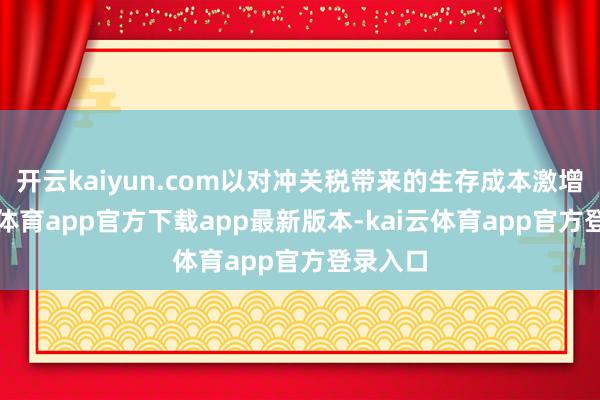开云kaiyun.com以对冲关税带来的生存成本激增-kai云体育app官方下载app最新版本-kai云体育app官方登录入口