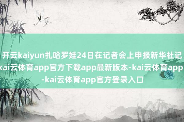 开云kaiyun扎哈罗娃24日在记者会上申报新华社记者发问时说-kai云体育app官方下载app最新版本-kai云体育app官方登录入口