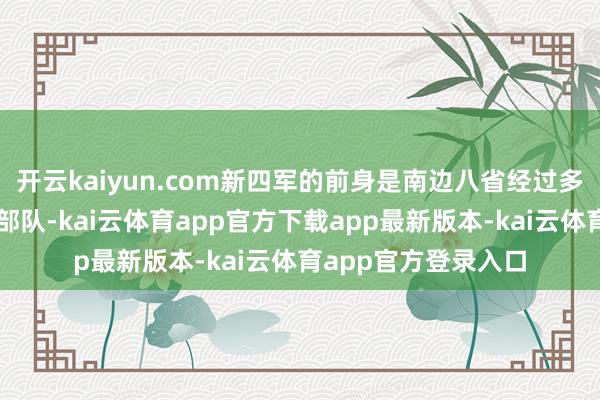 开云kaiyun.com新四军的前身是南边八省经过多年游击战役的赤军部队-kai云体育app官方下载app最新版本-kai云体育app官方登录入口