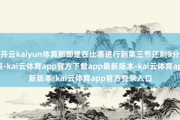 开云kaiyun体育那即是在比赛进行到第三节还剩9分53秒傍边的时辰-kai云体育app官方下载app最新版本-kai云体育app官方登录入口