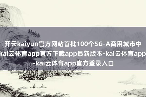 开云kaiyun官方网站首批100个5G-A商用城市中广东占15席-kai云体育app官方下载app最新版本-kai云体育app官方登录入口