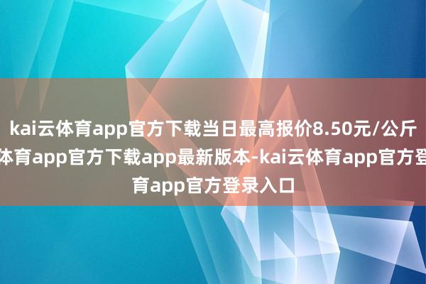 kai云体育app官方下载当日最高报价8.50元/公斤-kai云体育app官方下载app最新版本-kai云体育app官方登录入口
