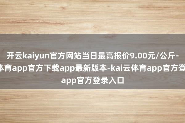 开云kaiyun官方网站当日最高报价9.00元/公斤-kai云体育app官方下载app最新版本-kai云体育app官方登录入口