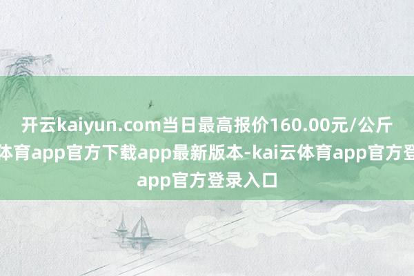 开云kaiyun.com当日最高报价160.00元/公斤-kai云体育app官方下载app最新版本-kai云体育app官方登录入口