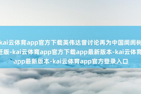 kai云体育app官方下载英伟达曾讨论再为中国阛阓树立一款 H20 的左迁版-kai云体育app官方下载app最新版本-kai云体育app官方登录入口