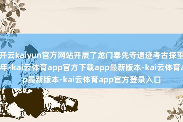 开云kaiyun官方网站开展了龙门奉先寺遗迹考古探望与保护使命2001年-kai云体育app官方下载app最新版本-kai云体育app官方登录入口