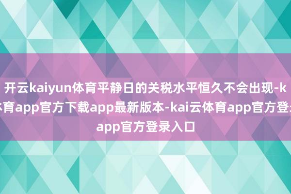 开云kaiyun体育平静日的关税水平恒久不会出现-kai云体育app官方下载app最新版本-kai云体育app官方登录入口