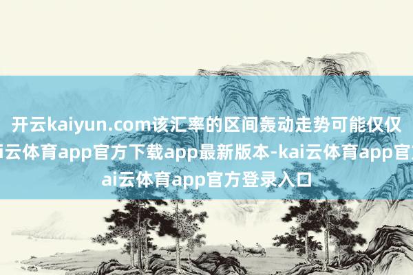 开云kaiyun.com该汇率的区间轰动走势可能仅仅暂时的-kai云体育app官方下载app最新版本-kai云体育app官方登录入口