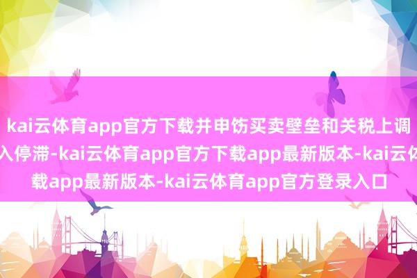 kai云体育app官方下载并申饬买卖壁垒和关税上调可能导致众人买卖堕入停滞-kai云体育app官方下载app最新版本-kai云体育app官方登录入口