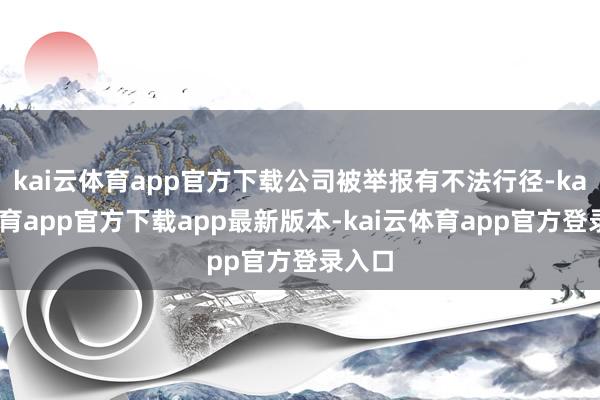 kai云体育app官方下载公司被举报有不法行径-kai云体育app官方下载app最新版本-kai云体育app官方登录入口