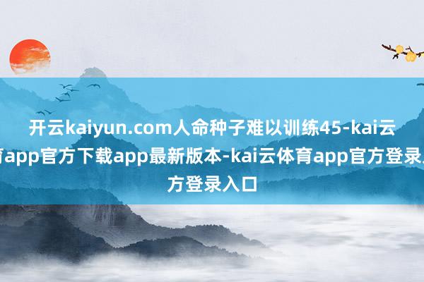 开云kaiyun.com人命种子难以训练45-kai云体育app官方下载app最新版本-kai云体育app官方登录入口