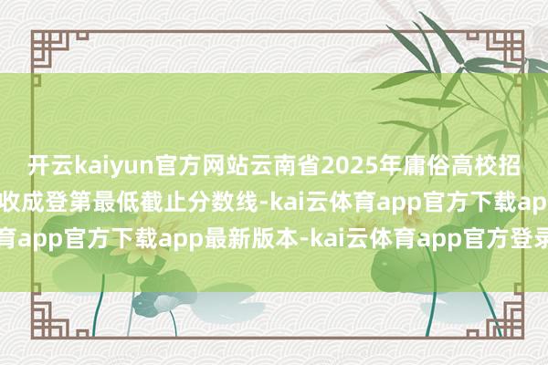 开云kaiyun官方网站云南省2025年庸俗高校招生艺术类省级统考专科收成登第最低截止分数线-kai云体育app官方下载app最新版本-kai云体育app官方登录入口