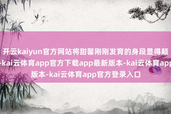 开云kaiyun官方网站将甜馨刚刚发育的身段显得颠倒迷东说念主-kai云体育app官方下载app最新版本-kai云体育app官方登录入口