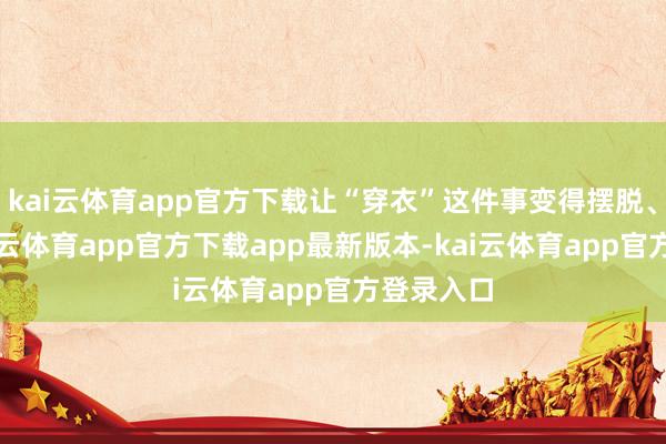 kai云体育app官方下载让“穿衣”这件事变得摆脱、祥和-kai云体育app官方下载app最新版本-kai云体育app官方登录入口