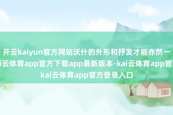 开云kaiyun官方网站沃什的外形和抒发才能亦然一大上风-kai云体育app官方下载app最新版本-kai云体育app官方登录入口