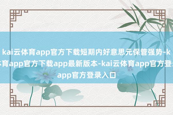 kai云体育app官方下载短期内好意思元保管强势-kai云体育app官方下载app最新版本-kai云体育app官方登录入口