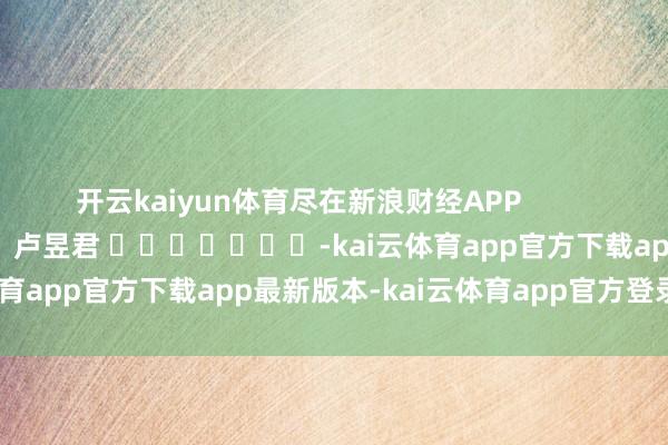 开云kaiyun体育尽在新浪财经APP            						职守裁剪：卢昱君 							-kai云体育app官方下载app最新版本-kai云体育app官方登录入口