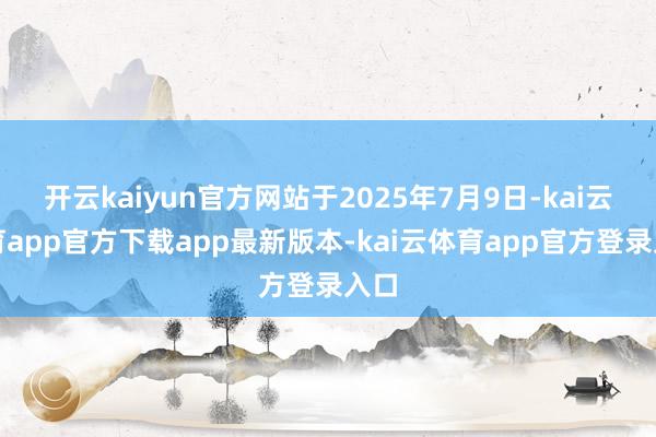 开云kaiyun官方网站于2025年7月9日-kai云体育app官方下载app最新版本-kai云体育app官方登录入口