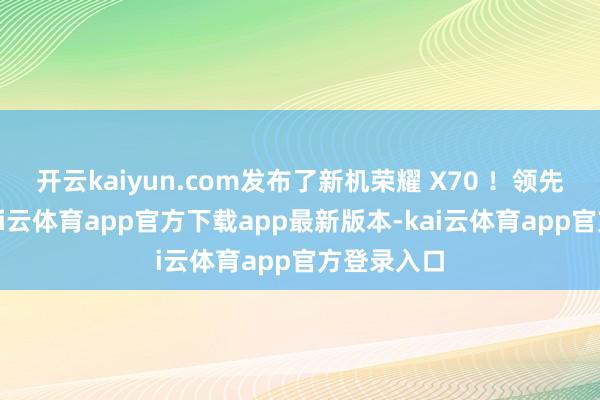 开云kaiyun.com发布了新机荣耀 X70 ！领先一上来-kai云体育app官方下载app最新版本-kai云体育app官方登录入口