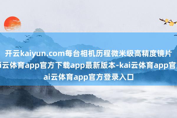 开云kaiyun.com每台相机历程微米级高精度镜片组治愈-kai云体育app官方下载app最新版本-kai云体育app官方登录入口