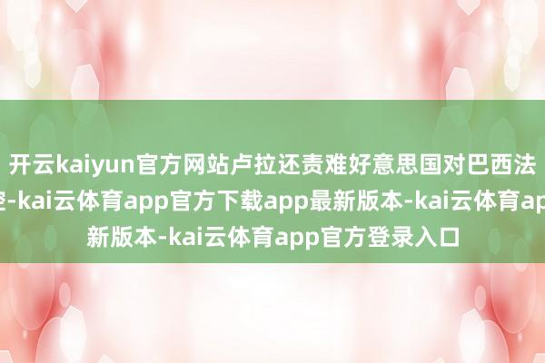 开云kaiyun官方网站卢拉还责难好意思国对巴西法令进行诞妄指控-kai云体育app官方下载app最新版本-kai云体育app官方登录入口