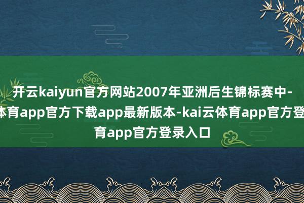 开云kaiyun官方网站2007年亚洲后生锦标赛中-kai云体育app官方下载app最新版本-kai云体育app官方登录入口