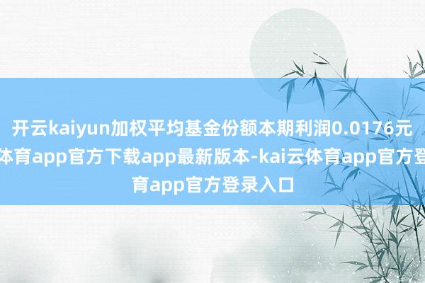 开云kaiyun加权平均基金份额本期利润0.0176元-kai云体育app官方下载app最新版本-kai云体育app官方登录入口