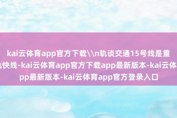 kai云体育app官方下载\n轨谈交通15号线是重庆中心城区首条城轨快线-kai云体育app官方下载app最新版本-kai云体育app官方登录入口