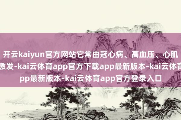 开云kaiyun官方网站它常由冠心病、高血压、心肌病等多种腹黑疾病激发-kai云体育app官方下载app最新版本-kai云体育app官方登录入口