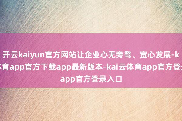 开云kaiyun官方网站让企业心无旁骛、宽心发展-kai云体育app官方下载app最新版本-kai云体育app官方登录入口