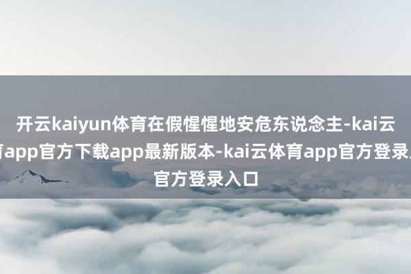 开云kaiyun体育在假惺惺地安危东说念主-kai云体育app官方下载app最新版本-kai云体育app官方登录入口