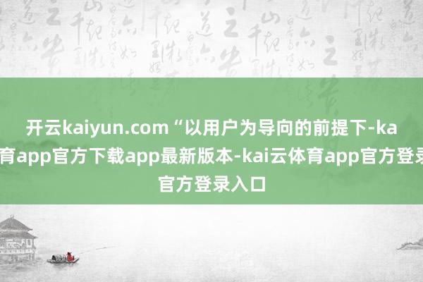 开云kaiyun.com　　“以用户为导向的前提下-kai云体育app官方下载app最新版本-kai云体育app官方登录入口